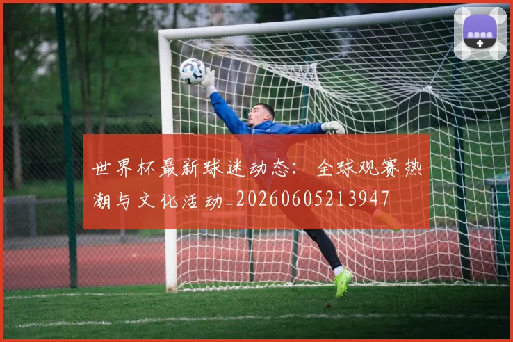 世界杯最新球迷动态:全球观赛热潮与文化活动_20260605213947