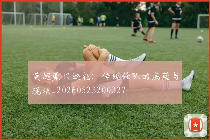英超豪门巡礼:传统强队的底蕴与现状_20260523200327